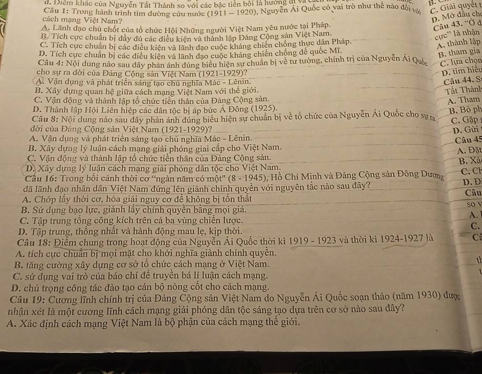 d. Diểm khác của Nguyễn Tất Thành so với các bậc tiền bối là hưởng đị Na
B   
Câu 1: Trong hành trình tìm đường cứu nước (1911 - 1920), Nguyễn Ái Quốc có vai trò như thế nào đối với C. Giải quyết t
cách mạng Việt Nam?
D. Mở đầu cho
A. Lãnh đạo chủ chốt của tổ chức Hội Những người Việt Nam yêu nước tại Pháp.
Câu 43. 'Ở ở
B. Tích cực chuẩn bị dây dủ các điều kiên và thành lập Đảng Cộng sản Việt Nam.
cực' là nhận
C. Tích cực chuẩn bị các điều kiên và lãnh đạo cuộc kháng chiến chống thực dân Pháp.
A. thành lập
D. Tích cực chuẩn bị các diều kiên và lãnh đạo cuộc kháng chiến chống đế quốc Mĩ.
B. tham gia
Câu 4: Nội dung nào sau dây phản ánh đúng biểu hiện sự chuẩn bị về tư tưởng, chính trị của Nguyễn Ái Quốc C. lựa chọn
cho sự ra đời của Đảng Cộng sản Việt Nam (1921-1929)?
D. tim hiểu
A. Vận dụng và phát triển sáng tạo chủ nghĩa Mác - Lênin.
Câu 44. S
B. Xây dựng quan hệ giữa cách mạng Việt Nam với thế giới.
Tất Thành
C. Vận động và thành lập tổ chức tiền thần của Đảng Cộng sản.
A. Tham
D. Thành lập Hội Liên hiệp các dân tộc bị áp bức Á Đông (1925).
Câu 8: Nội dung nào sau dây phản ánh đúng biểu hiện sự chuẩn bị về tổ chức của Nguyễn Ái Quốc cho sự n B. Bỏ ph
C. Gặp
đời của Đảng Cộng sản Việt Nam (1921-1929)? D. Gửi
A. Vận dụng và phát triển sáng tạo chủ nghĩa Mác - Lênin.
B. Xây dựng lý luận cách mạng giải phóng giai cấp cho Việt Nam. Câu 45
C. Vận động và thành lập tổ chức tiền thân của Đảng Cộng sản.  A. Đặt
D. Xây dựng lý luận cách mạng giải phóng dân tộc cho Việt Nam. B. Xá
Cầu 16: Trong bối cảnh thời cơ "ngàn năm có một" (8 - 1945), Hồ Chí Minh và Đảng Cộng sản Đông Dương C. Ch
lã lãnh đạo nhân dân Việt Nam đứng lên giành chính quyền với nguyên tắc nào sau đây? D.Đ
A. Chớp lấy thời cơ, hỏa giải nguy cơ để không bị tổn thất Câu
B. Sử dụng bạo lực, giành lấy chính quyền bằng mọi giá. so v
A. 1
C. Tập trung tổng công kích trên cả ba vùng chiến lược.
C.
D. Tập trung, thống nhất và hành động mau lẹ, kịp thời.
Câu 18: Điểm chung trong hoạt động của Nguyễn Ái Quốc thời kì 1919 - 1923 và thời kì 1924-1927 là C
A. tích cực chuẩn bị mọi mặt cho khởi nghĩa giành chính quyền.
B. tăng cường xây dựng cơ sở tổ chức cách mạng ở Việt Nam.
th
C. sử dụng vai trò của báo chí đề truyền bá lí luận cách mạng.
D. chú trọng công tác đào tạo cán bộ nòng cốt cho cách mạng.
Câu 19: Cương lĩnh chính trị của Đảng Cộng sản Việt Nam do Nguyễn Ái Quốc soạn thảo (năm 1930) được
nhận xét là một cương lĩnh cách mạng giải phóng dân tộc sáng tạo dựa trên cơ sở nào sau dây?
A. Xác định cách mạng Việt Nam là bộ phận của cách mạng thế giới.