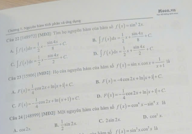 Moon.vn
Han đã khắng tham minh
Chương 1. Nguyên hàm tích phân và ứng dụng
Câu 22 [148972] [MD2]: Tìm họ nguyên hàm của hàm số f(x)=sin^22x.
A. ∈t f(x)dx= 1/2 x- sin 4x/8 +C. B. ∈t f(x)dx= 1/2 x+ sin 4x/8 +C.
C. ∈t f(x)dx= 1/2 x- sin 4x/2 +C. D. ∈t f(x)dx= 1/2 x+ sin 4x/2 +C. 
Câu 23[15906][MD2] J: Họ của nguyên hàm của hàm số f(x)=sin x.cos x+ 1/x+1 la
A. F(x)= 1/4 cos 2x+ln |x+1|+C. B. F(x)=-4cos 2x+ln |x+1|+C.
C. F(x)=- 1/4 cos 2x+ln (x+1)+C. D. F(x)=- 1/4 cos 2x+ln |x+1|+C. 
Câu 24[148999][MD2]; Một nguyên hàm của hàm số f(x)=cos^4x-sin^4x1d
D. cos^2x.
A. cos 2x. B.  1/2 sin 2x. C. 2sin 2x. 
hàm số _ f(x)=sin^2x.cos^2x1a