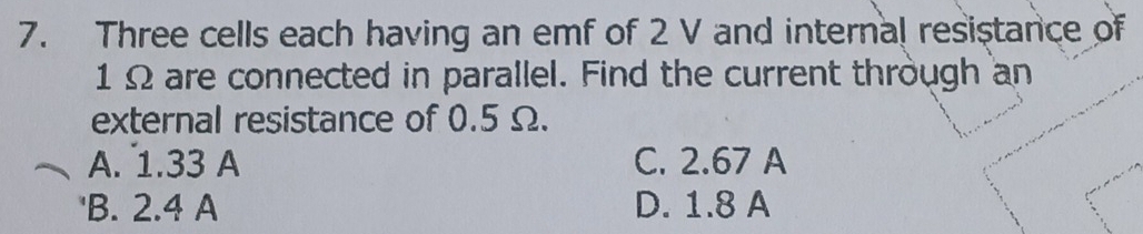 Three cells each having an emf of 2 V and internal resistance of
1 Ω are connected in parallel. Find the current through an
external resistance of 0.5 Ω.
A. 1.33 A C. 2.67 A
'B. 2.4 A D. 1.8 A