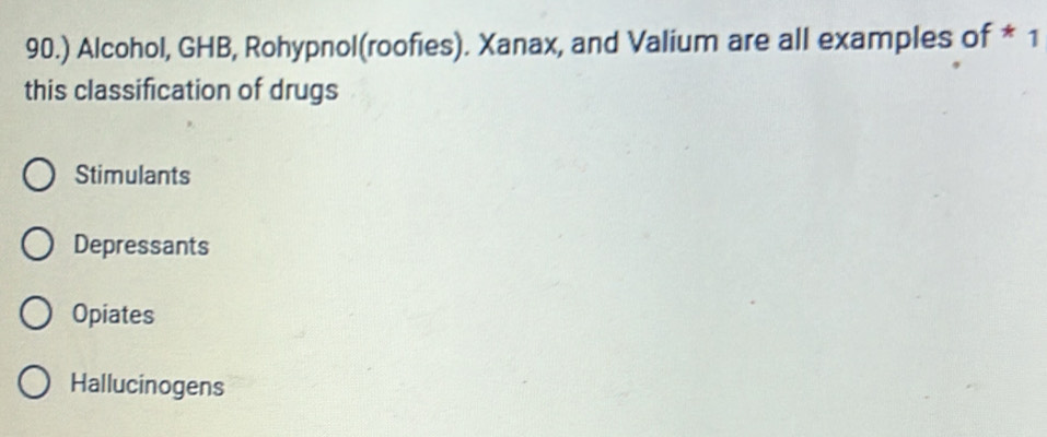 90.) Alcohol, GHB, Rohypnol(roofies). Xanax, and Valium are all examples of * 1
this classification of drugs
Stimulants
Depressants
Opiates
Hallucinogens