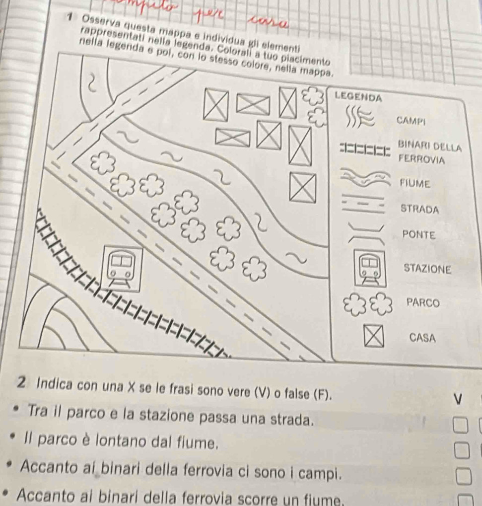 Osserva questa mappa e individua g 
rappresentatí nella legenda. Coloralí a tuo piacimento 
nell 
2 Indica con una X se le frasi sono vere (V) o false (F). 
V 
Tra il parco e la stazione passa una strada. 
Il parco è lontano dal fiume. 
Accanto ai binari della ferrovia ci sono i campi. 
Accanto ai binari della ferrovia scorre un fiume.