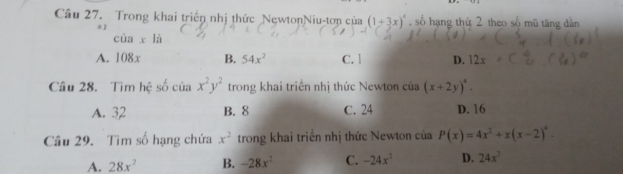 Trong khai triển nhị thức NewtonNiu-tơn của (1+3x)^4 , số hạng thứ 2 theo số mũ tăng dân
nì
cua* 1a
A. 108x B. 54x^2 C. 1 D. 12x
Câu 28. Tìm hệ số cia x^2y^2 trong khai triển nhị thức Newton của (x+2y)^4.
A. 32 B. 8 C. 24 D. 16
Câu 29. Tìm số hạng chứa x^2 trong khai triển nhị thức Newton của P(x)=4x^2+x(x-2)^4.
A. 28x^2 B. -28x^2 C. -24x^2 D. 24x^2