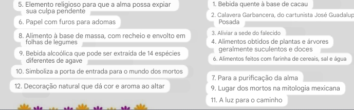 Elemento religioso para que a alma possa expiar 1. Bebida quente à base de cacau 
sua culpa pendente 2. Calavera Garbancera, do cartunista José Guadalup 
6. Papel com furos para adomas Posada 
8. Alimento à base de massa, com recheio e envolto em 3. Aliviar a sede do falecido 
folhas de legumes 4. Alimentos obtidos de plantas e árvores 
geralmente suculentos e doces 
9. Bebida alcoólica que pode ser extraída de 14 espécies 6. Alimentos feitos com farinha de cereais, sal e água 
diferentes de agave 
10. Simboliza a porta de entrada para o mundo dos mortos 
7. Para a purificação da alma 
12. Decoração natural que dá cor e aroma ao altar 9. Lugar dos mortos na mitologia mexicana 
11. A luz para o caminho