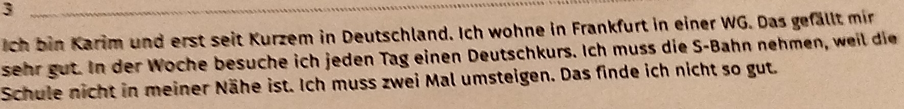 Ich bin Karim und erst seit Kurzem in Deutschland. Ich wohne in Frankfurt in einer WG. Das gefällt mir 
sehr gut. In der Woche besuche ich jeden Tag einen Deutschkurs. Ich muss die S-Bahn nehmen, weil die 
Schule nicht in meiner Nähe ist. Ich muss zwei Mal umsteigen. Das finde ich nicht so gut.