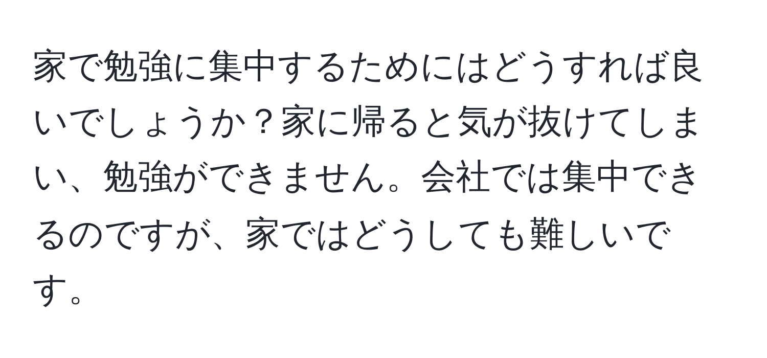 家で勉強に集中するためにはどうすれば良いでしょうか？家に帰ると気が抜けてしまい、勉強ができません。会社では集中できるのですが、家ではどうしても難しいです。