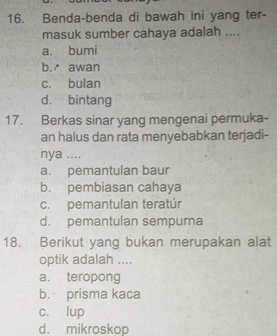 Benda-benda di bawah ini yang ter-
masuk sumber cahaya adalah ....
a. bumi
b. awan
c. bulan
d. bintang
17. Berkas sinar yang mengenai permuka-
an halus dan rata menyebabkan terjadi-
nya ....
a. pemantulan baur
b. pembiasan cahaya
c. pemantulan teratur
d. pemantulan sempurna
18. Berikut yang bukan merupakan alat
optik adalah ....
a. teropong
b. prisma kaca
c. lup
d. mikroskop