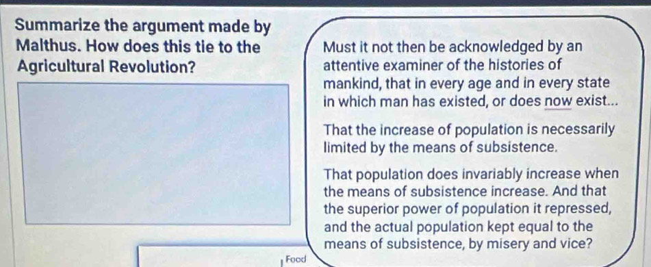 Summarize the argument made by
Malthus. How does this tie to the Must it not then be acknowledged by an
Agricultural Revolution? attentive examiner of the histories of
mankind, that in every age and in every state
in which man has existed, or does now exist...
That the increase of population is necessarily
limited by the means of subsistence.
That population does invariably increase when
the means of subsistence increase. And that
the superior power of population it repressed,
and the actual population kept equal to the
means of subsistence, by misery and vice?
Food