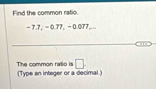 Find the common ratio.
-7.7, -0.77, -0.077,... 
The common ratio is □. 
(Type an integer or a decimal.)