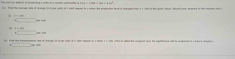 The cost (in dollars) of producing x units of a certain commodity is C(x)=7,000+10x+0.1x^2. 
(a) Find the average rate of change (in $ per unit) of C with respect to x when the production level is changed from x=100 to the given value. (Round your answers to the nearest cent.) 
(1) x=105 ;□ perunit
(ii) x=101
□ perunit
(b) Find the instantaneous rate of change (in $ per unit) of C with respect to x when x=100. (This is called the marginal cost. Its significance will be explained in a future chapter.)
$□ per unit