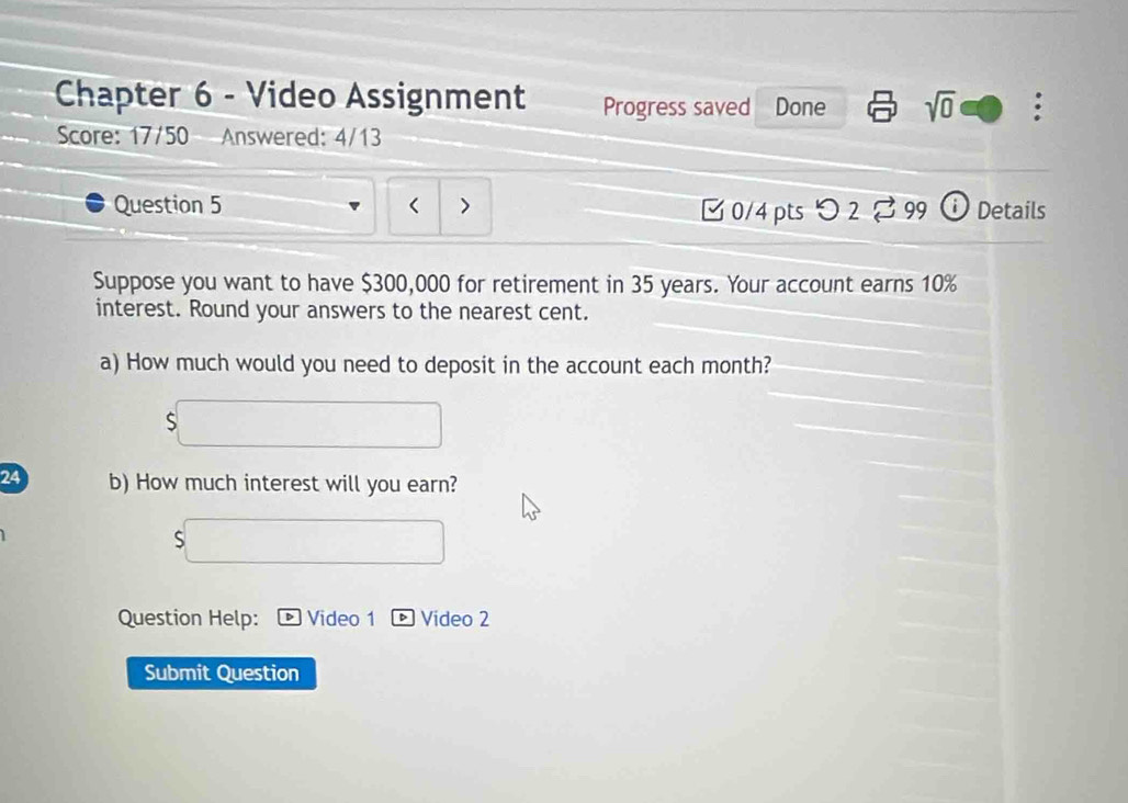 Chapter 6 - Video Assignment Progress saved Done sqrt(0) : 
Score: 17/50 Answered: 4/13 
Question 5 ) [ 0/4 pts つ 2 % 99 ① Details 
Suppose you want to have $300,000 for retirement in 35 years. Your account earns 10%
interest. Round your answers to the nearest cent. 
a) How much would you need to deposit in the account each month? 
24 b) How much interest will you earn? 
S 
Question Help: Video 1 Vídeo 2 
Submit Question