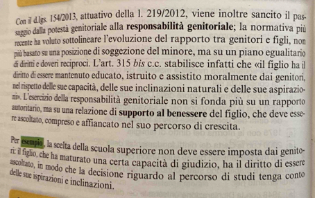 Con il d.lgs. 154/2013, attuativo della l. 219/2012, viene inoltre sancito il pas. 
saggio dalla potestà genitoriale alla responsabilità genitoriale; la normativa più 
recente ha voluto sottolineare l’evoluzione del rapporto tra genitori e figli, non 
più basato su una posizione di soggezione del minore, ma su un piano egualitario 
di diritti e doveri reciproci. L’art. 315 bis c.c. stabilisce infatti che «il figlio ha il 
diritto di essere mantenuto educato, istruito e assistito moralmente dai genitori, 
nel rispetto delle sue capacità, delle sue inclinazioni naturali e delle sue aspirazio- 
ni». L'esercizio della responsabilità genitoriale non si fonda più su un rapporto 
autoritario, ma su una relazione di supporto al benessere del figlio, che deve esse- 
re ascoltato, compreso e affiancato nel suo percorso di crescita. 
Per escmpio, la scelta della scuola superiore non deve essere imposta dai genito- 
ri: il figlio, che ha maturato una certa capacità di giudizio, ha il diritto di essere 
ascoltato, in modo che la decisione riguardo al percorso di studi tenga conto 
delle sue ispirazioni e inclinazioni.