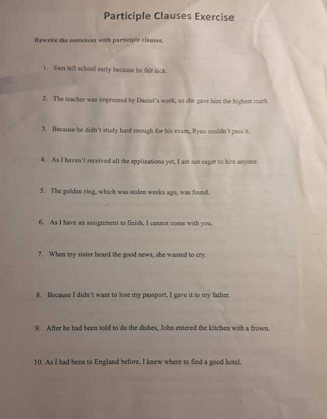 Participle Clauses Exercise 
Rewrite the sentences with participle clauses. 
1. Sam left school early because he felt sick. 
2. The teacher was impressed by Daniel's work, so she gave him the highest mark. 
3. Because he didn't study hard enough for his exam, Ryan couldn’t pass it. 
4. As I haven’t received all the applications yet, I am not eager to hire anyone. 
5. The golden ring, which was stolen weeks ago, was found. 
6. As I have an assignment to finish, I cannot come with you. 
7. When my sister heard the good news, she wanted to cry. 
8. Because I didn’t want to lose my passport, I gave it to my father. 
9. After he had been told to do the dishes, John entered the kitchen with a frown. 
10. As I had been to England before, I knew where to find a good hotel.