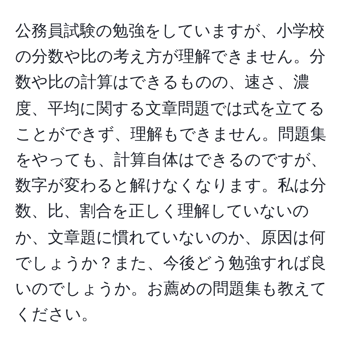 公務員試験の勉強をしていますが、小学校の分数や比の考え方が理解できません。分数や比の計算はできるものの、速さ、濃度、平均に関する文章問題では式を立てることができず、理解もできません。問題集をやっても、計算自体はできるのですが、数字が変わると解けなくなります。私は分数、比、割合を正しく理解していないのか、文章題に慣れていないのか、原因は何でしょうか？また、今後どう勉強すれば良いのでしょうか。お薦めの問題集も教えてください。