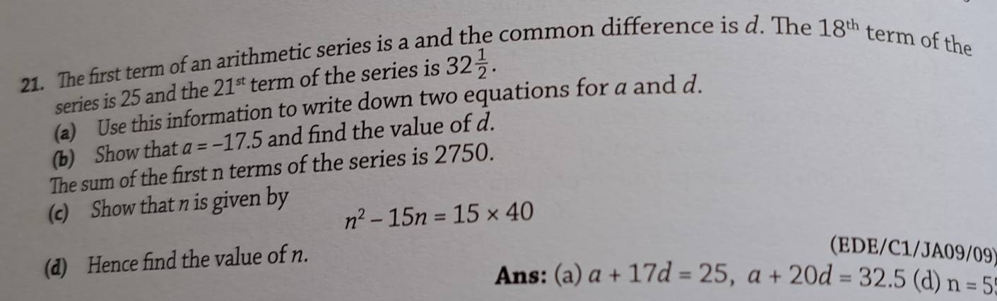 The first term of an arithmetic series is a and the common difference is d. The 18^(th) term of the 
series is 25 and the 21^(st) term of the series is 32 1/2 . 
(a) Use this information to write down two equations for a and d. 
(b) Show that a=-17.5 and find the value of d. 
The sum of the first n terms of the series is 2750. 
(c) Show that n is given by
n^2-15n=15* 40
(d) Hence find the value of n. 
(EDE/C1/JA09/09) 
Ans: (a) a+17d=25, a+20d=32.5 (d) n=5