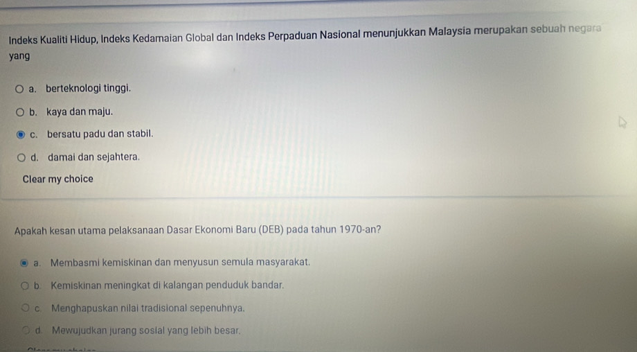 Indeks Kualiti Hidup, Indeks Kedamaian Global dan Indeks Perpaduan Nasional menunjukkan Malaysia merupakan sebuah negara
yang
a. berteknologi tinggi.
b. kaya dan maju.
c. bersatu padu dan stabil.
d. damai dan sejahtera.
Clear my choice
Apakah kesan utama pelaksanaan Dasar Ekonomi Baru (DEB) pada tahun 1970-an?
a. Membasmi kemiskinan dan menyusun semula masyarakat.
b. Kemiskinan meningkat di kalangan penduduk bandar.
c. Menghapuskan nilai tradisional sepenuhnya.
d. Mewujudkan jurang sosial yang lebih besar.