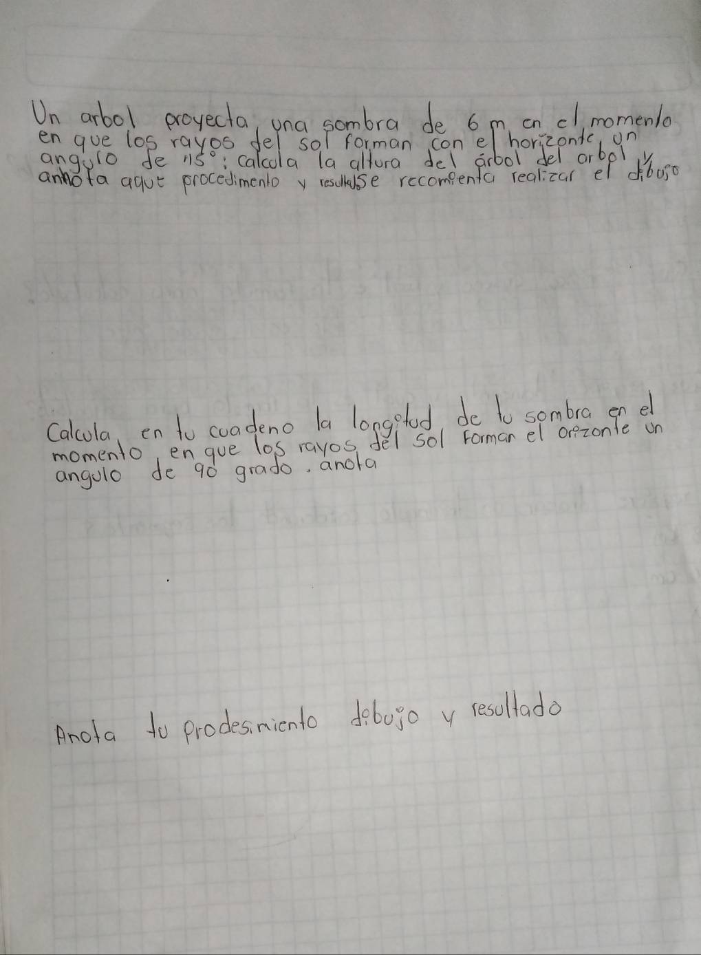 Un arbol proyecta, una sombra de 6 m on cl,momenla 
en gue los rayos fel sol forman con el horizondc ()P 
angulo fe nso: calcola la altura del abol del arbpl 
anofa agut procedimentoy resuese recompenfco reakearoref dboso 
Calcula, en to coadeno la longglod, de to sombra en e 
momento, engue los rayos, del sol Formar el orezonle on 
angolo de g0 grado, anola 
Anota to prodesinicnto do60go y resollado