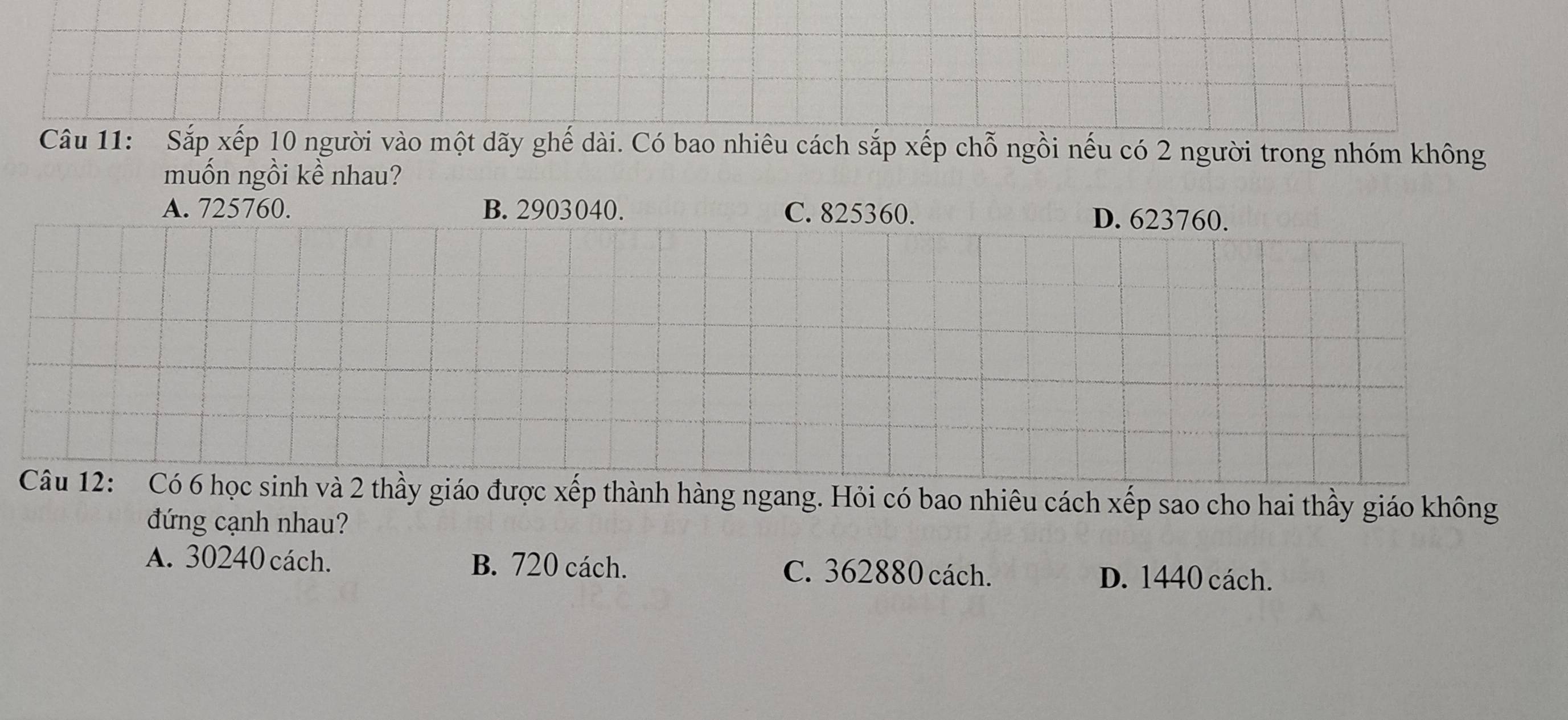 Sắp xếp 10 người vào một dãy ghế dài. Có bao nhiêu cách sắp xếp chỗ ngồi nếu có 2 người trong nhóm không
muốn ngồi kề nhau?
A. 725760. B. 2903040. C. 825360. D. 623760.
Câu 12: Có 6 học sinh và 2 thầy giáo được xếp thành hàng ngang. Hỏi có bao nhiêu cách xếp sao cho hai thầy giáo không
đứng cạnh nhau?
A. 30240 cách. B. 720 cách. C. 362880 cách. D. 1440 cách.