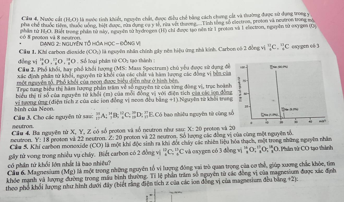 Nước cất (H_2O) là nước tinh khiết, nguyên chất, được điều chế bằng cách chưng cất và thường được sử dụng trong y
pha chế thuốc tiêm, thuốc uống, biệt được, rửa dung cu y tế, rừa vết thương,...Tính tổng số electron, proton và neutron trong mộ
phân tử H_2O. Biết trong phân tử này, nguyên tử hydrogen (H) chỉ được tạo nên từ 1 proton và 1 electron, nguyên tử oxygen (O)
có 8 proton và 8 neutron.
DẠNG 2: NGUYÊN TỐ HÓA HỌC — ĐỒNG VI
Câu 1. Khí carbon dioxide (CO_2) là nguyên nhân chính gây nên hiệu ứng nhà kính. Carbon có 2 đồng vị _6^((12)C,_6^(13)C oxygen có 3
đồng vị _8^(16)O,_8^(17)O,_8^(18)O. Số loại phân tử CO_2) tạo thành :
Câu 2. Phổ khối, hay phổ khối lượng (MS: Mass Spectrum) chủ yếu được sử dụng đề 100 Ne (90.0%)
xác định phân tử khối, nguyên từ khối của các chất và hàm lượng các đồng vị bền của
một nguyên tố. Phổ khối của neon được biểu diễn như ở hình bên. 75
Trục tung biểu thị hàm lượng phần trăm về số nguyên tử của từng đòng vị, trục hoành
biểu thị tỉ số cùa nguyên tử khối (m) của mỗi đồng vị với điện tích của các ion đồng 50-
vị tương ứng (điện tích z của các ion đồng vị neon đều bằng +1).Nguyên tử khối trung
bình của Neon. Ne (9.0%)
  
Câu 3. Cho các nguyên tử sau: _(17)^(35)A;_7^(14)B;_6^(12)C;_(19)^(39)D;_(17)^(37) Có bao nhiêu nguyên tử cùng số (1,0%)
。 10 20 30 40
neutron. m/z∩
Câu 4. Ba nguyên tử X, Y, Z có số proton và số neutron như sau: X:20 proton và 20
neutron. Y: 18 proton và 22 neutron. Z :20 proton và 22 neutron. Số lượng các đồng vị của cùng một nguyên tố.
Câu 5. Khí carbon monoxide (CO) là một khí độc sinh ra khi đốt cháy các nhiên liệu hóa thạch, một trong những nguyên nhân
gây tử vong trong nhiều vụ cháy. Biết carbon có 2 đồng vị _6^(12)C;_6^(13)C và oxygen có 3 đồng vị _8^(16)O;_8^(17)O;_8^(18)O. Phân tử CO tạo thành
có phân tử khối lớn nhất là bao nhiêu?
Câu 6. Magnesium (Mg) là một trong những nguyên tố vi lượng đóng vai trò quan trọng của cơ thể, giúp xương chắc khỏe, tim
khỏe mạnh và lượng đường trong máu bình thường. Tỉ lệ phần trăm số nguyên tử các đồng vị của magnesium được xác định
theo phổ khối lượng như hình dưới đây (biết rằng điện tích z của các ion đồng vị của magnesium đều bằng +2):