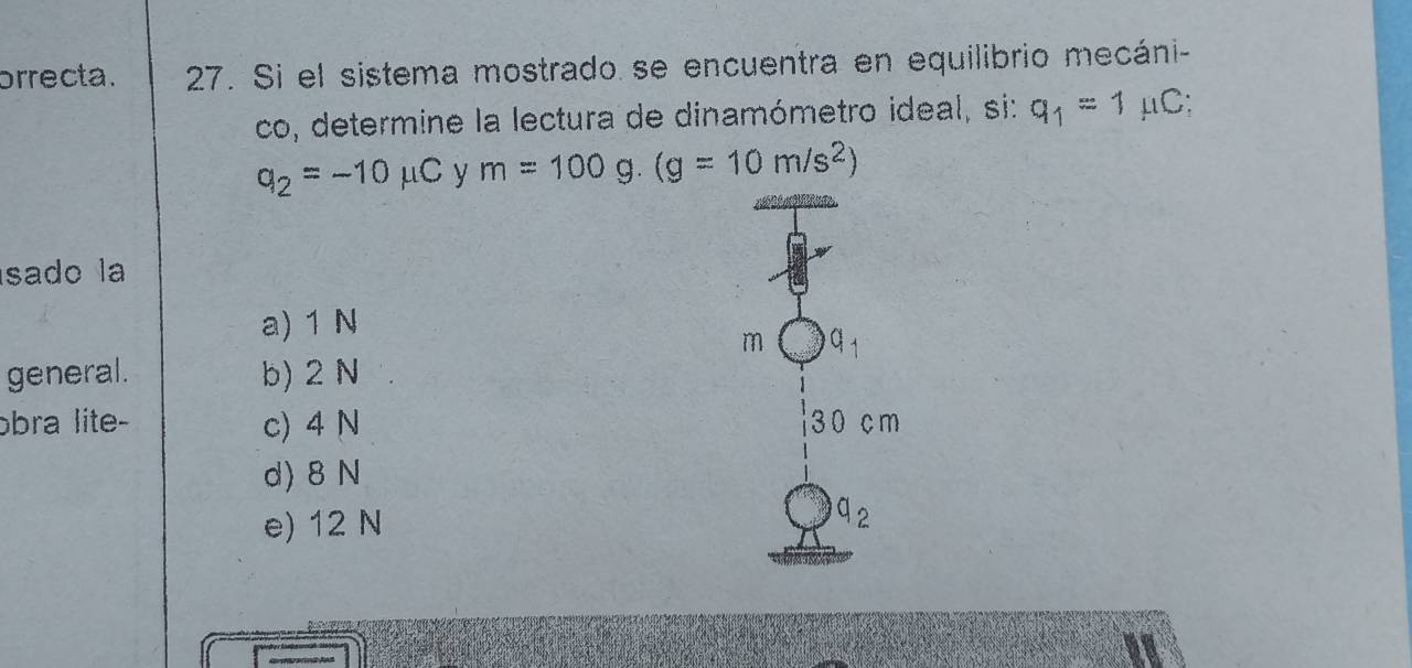 orrecta. 27. Si el sistema mostrado se encuentra en equilibrio mecáni-
co, determine la lectura de dinamómetro ideal, si: q_1=1 mu C ∴
q_2=-10mu C y m=100g.(g=10m/s^2)
sado la
a) 1 N
m a_1
general. b) 2 N
ɔbra lite- c) 4 N 3 0 cm
d) 8 N
e) 12 N q_2