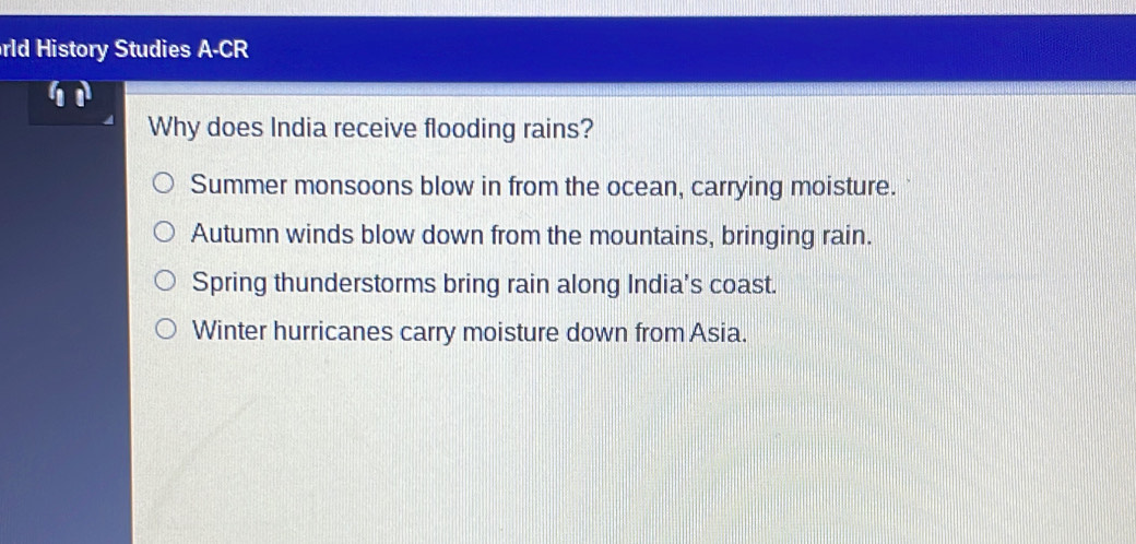 rld History Studies A-CR
Why does India receive flooding rains?
Summer monsoons blow in from the ocean, carrying moisture.
Autumn winds blow down from the mountains, bringing rain.
Spring thunderstorms bring rain along India's coast.
Winter hurricanes carry moisture down from Asia.