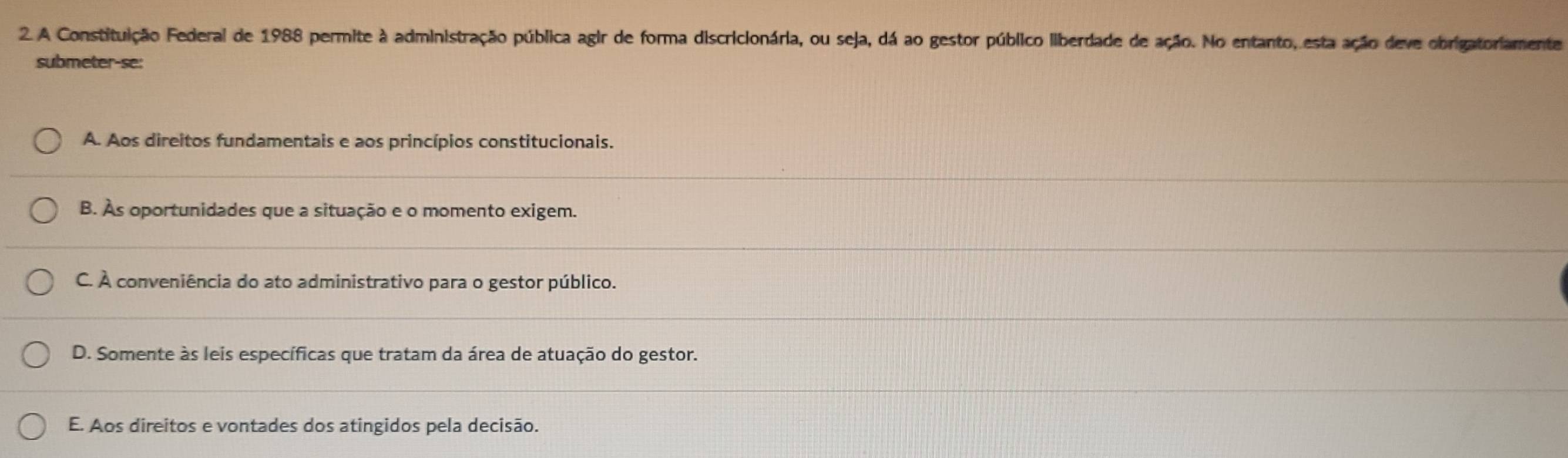 A Constituição Federal de 1988 permite à administração pública agir de forma discricionária, ou seja, dá ao gestor público liberdade de ação. No entanto, esta ação deve obrigatoriamente
submeter-se:
A. Aos direitos fundamentais e aos princípios constitucionais.
B. As oportunidades que a situação e o momento exigem.
C. À conveniência do ato administrativo para o gestor público.
D. Somente às leis específicas que tratam da área de atuação do gestor.
E. Aos direitos e vontades dos atingidos pela decisão.