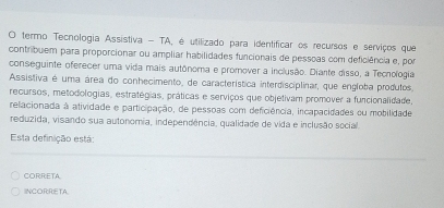 termo Tecnologia Assistiva - TA, é utilizado para identificar os recursos e serviços que
contribuem para proporcionar ou ampliar habilidades funcionais de pessoas com deficiência e, por
conseguinte oferecer uma vida mais autônoma e promover a inclusão. Diante disso, a Techologia
Assistiva é uma área do conhecimento, de característica interdisciplinar, que engloba produtos
recursos, metodologias, estratégias, práticas e serviços que objetivam promover a funcionalidade,
relacionada à atividade e participação, de pessoas com deficiência, incapacidades ou mobilidade
reduzida, visando sua autonomia, independência, qualidade de vida e inclusão social.
Esta definição está:
CORRETA
INCORRETA.