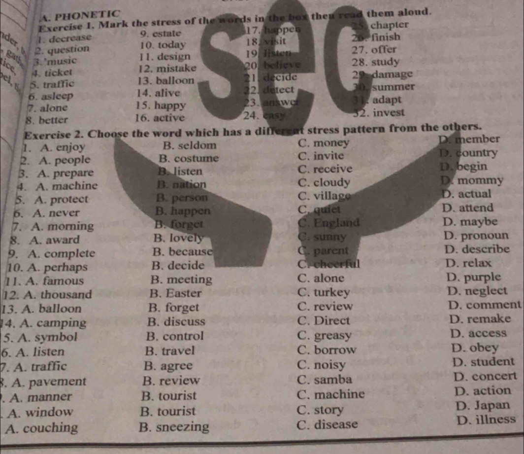 PHONETIC
Exercise 1. Mark the stress of the words in the box then read them aloud.
1. decrease 9. estate 17. happen
chapter
2. question 10. today 18. visit 25.finish
gath 3. ºmusic
11. design 19. Histen 27. offer
ice 20, believe 28. study
4. ticket 12. mistake
cl,t 5. traffic 13. balloon 21. decide 29. damage
6. asleep 14. alive 22. detect
303 summer
7. alone 15. happy 23. answe
31 adapt
8. better 16. active 24.casy 32. invest
Exercise 2. Choose the word which has a different stress pattern from the others.
C. money
1. A. enjoy B. seldom D. member
2. A. people B. costume C. invite
D. country
B. A. prepare B. listen C. receive D. begin
4. A. machine B. nation C. cloudy
D. mommy
5. A. protect B. person C. villago D. actual
6. A. never B. happen C. quiet D. attend
7. A. morning B. forget C. England D. maybe
8. A. award B. lovely C. sunny D. pronoun
9. A. complete B. because C. parent D. describe
10. A. perhaps B. decide Crcheerful D. relax
11. A. famous B. meeting C. alone D. purple
12. A. thousand B. Easter C. turkey D. neglect
13. A. balloon B. forget C. review D. comment
14. A. camping B. discuss C. Direct D. remake
5. A. symbol B. control C. greasy D. access
6. A. listen B. travel C. borrow D. obey
7. A. traffic B. agree C. noisy D. student
. A. pavement B. review C. samba D. concert
. A. manner B. tourist C. machine D. action
A. window B. tourist C. story D. Japan
A. couching B. sneezing C. disease D. illness