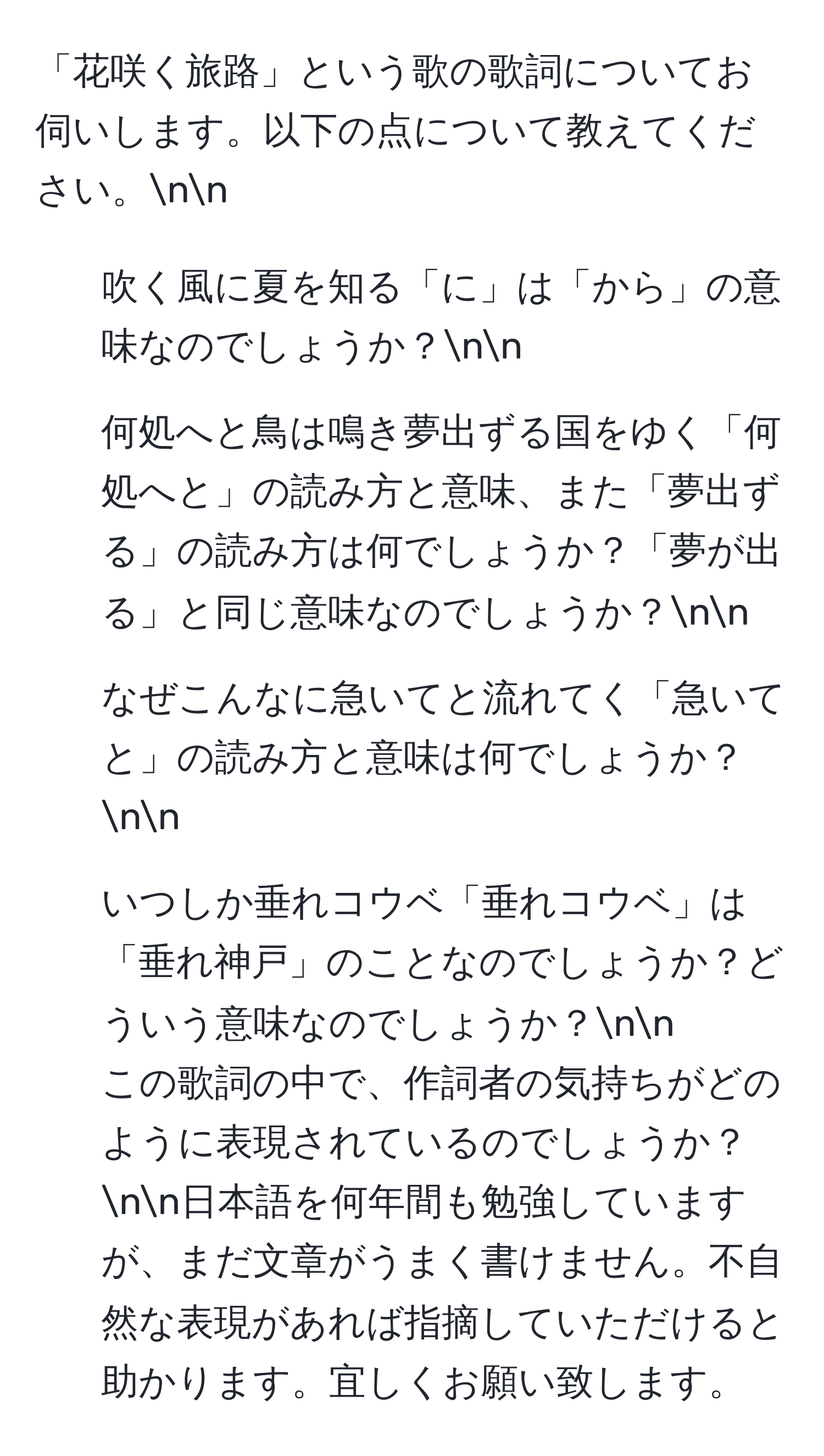 「花咲く旅路」という歌の歌詞についてお伺いします。以下の点について教えてください。nn
1. 吹く風に夏を知る「に」は「から」の意味なのでしょうか？nn
2. 何処へと鳥は鳴き夢出ずる国をゆく「何処へと」の読み方と意味、また「夢出ずる」の読み方は何でしょうか？「夢が出る」と同じ意味なのでしょうか？nn
3. なぜこんなに急いてと流れてく「急いてと」の読み方と意味は何でしょうか？nn
4. いつしか垂れコウベ「垂れコウベ」は「垂れ神戸」のことなのでしょうか？どういう意味なのでしょうか？nn
この歌詞の中で、作詞者の気持ちがどのように表現されているのでしょうか？nn日本語を何年間も勉強していますが、まだ文章がうまく書けません。不自然な表現があれば指摘していただけると助かります。宜しくお願い致します。