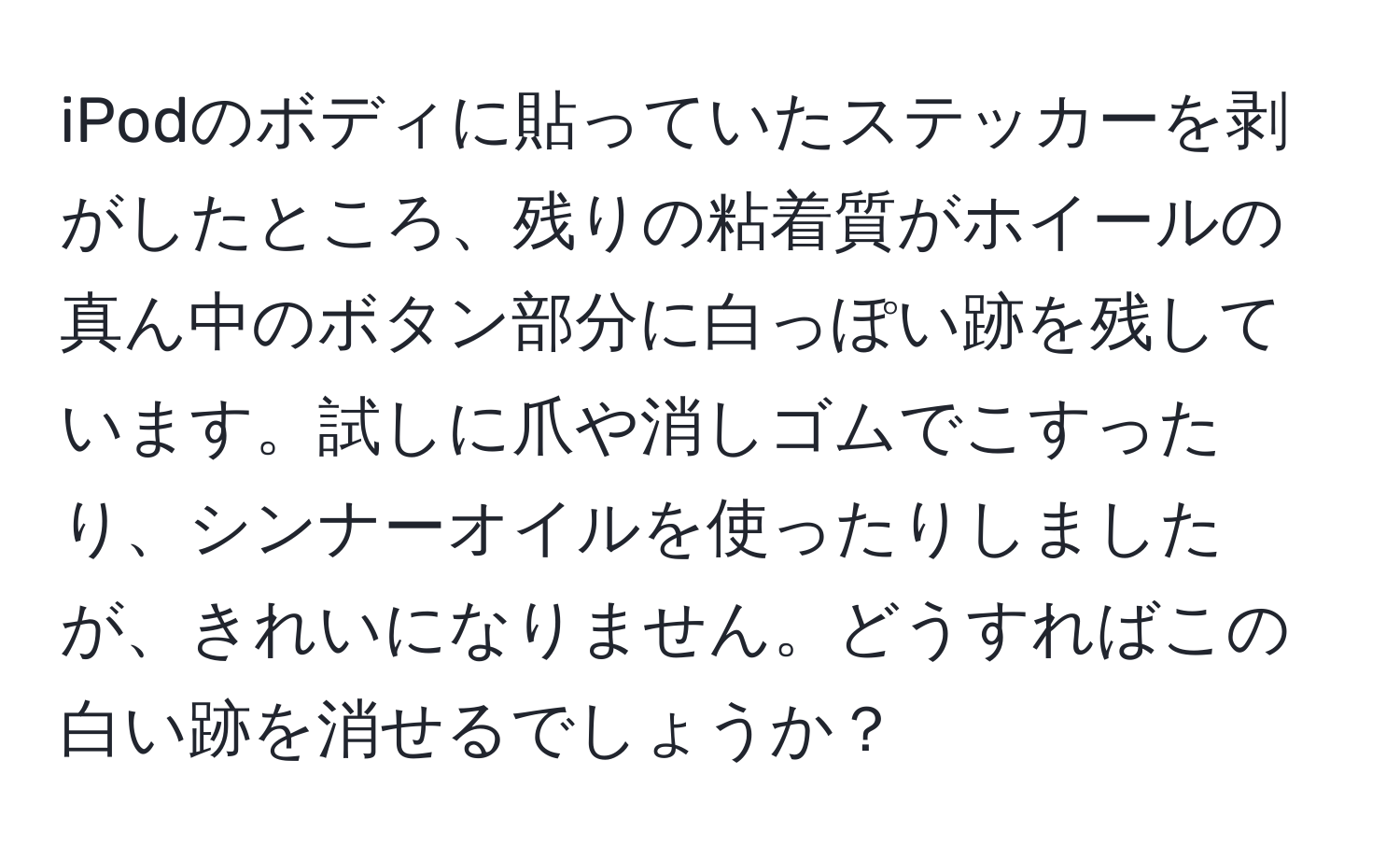 iPodのボディに貼っていたステッカーを剥がしたところ、残りの粘着質がホイールの真ん中のボタン部分に白っぽい跡を残しています。試しに爪や消しゴムでこすったり、シンナーオイルを使ったりしましたが、きれいになりません。どうすればこの白い跡を消せるでしょうか？