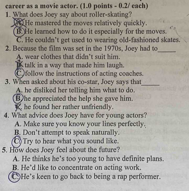 career as a movie actor. (1.0 points - 0.2/ each)
1. What does Joey say about roller-skating?
2 He mastered the moves relatively quickly.
B. He learned how to do it especially for the moves.
C. He couldn’t get used to wearing old-fashioned skates.
2. Because the film was set in the 1970s, Joey had to_
A. wear clothes that didn’t suit him.
D talk in a way that made him laugh.
Cfollow the instructions of acting coaches.
3. When asked about his co-star, Joey says that_
A. he disliked her telling him what to do.
B)he appreciated the help she gave him.
X he found her rather unfriendly.
4. What advice does Joey have for young actors?
A. Make sure you know your lines perfectly.
B. Don’t attempt to speak naturally.
C) Try to hear what you sound like.
5. How does Joey feel about the future?
A. He thinks he’s too young to have definite plans.
B. He’d like to concentrate on acting work.
C.)He’s keen to go back to being a rap performer.