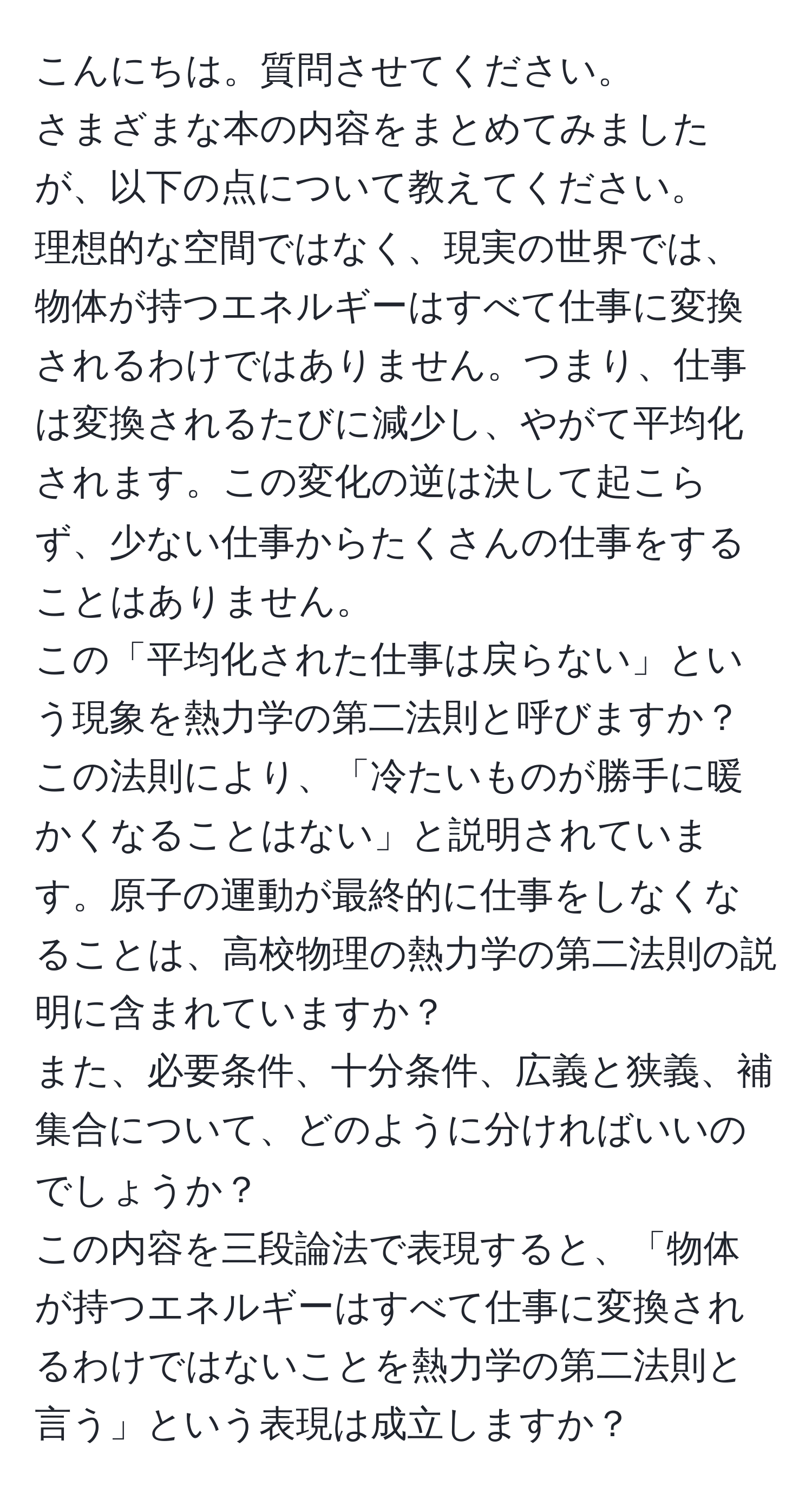 こんにちは。質問させてください。  
さまざまな本の内容をまとめてみましたが、以下の点について教えてください。  
理想的な空間ではなく、現実の世界では、物体が持つエネルギーはすべて仕事に変換されるわけではありません。つまり、仕事は変換されるたびに減少し、やがて平均化されます。この変化の逆は決して起こらず、少ない仕事からたくさんの仕事をすることはありません。  
この「平均化された仕事は戻らない」という現象を熱力学の第二法則と呼びますか？  
この法則により、「冷たいものが勝手に暖かくなることはない」と説明されています。原子の運動が最終的に仕事をしなくなることは、高校物理の熱力学の第二法則の説明に含まれていますか？  
また、必要条件、十分条件、広義と狭義、補集合について、どのように分ければいいのでしょうか？  
この内容を三段論法で表現すると、「物体が持つエネルギーはすべて仕事に変換されるわけではないことを熱力学の第二法則と言う」という表現は成立しますか？