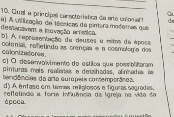 Qual a principal característica da arte colonial? de
a) A utilização de técnicas de pintura modernas que
_
destacavam a inovação artística.
_
b) A representação de deuses e mitos da época
_
colonial, refletindo as crenças e a cosmologia dos
colonizadores.
_
c) O desenvolvimento de estilos que possibilitaram
pinturas mais realistas e detalhadas, alinhadas às
tendências da arte europeia contemporânea.
d) A ênfase em temas religiosos e figuras sagradas,
refletindo a forte influência da Igreja na vida da
época.
der à questão