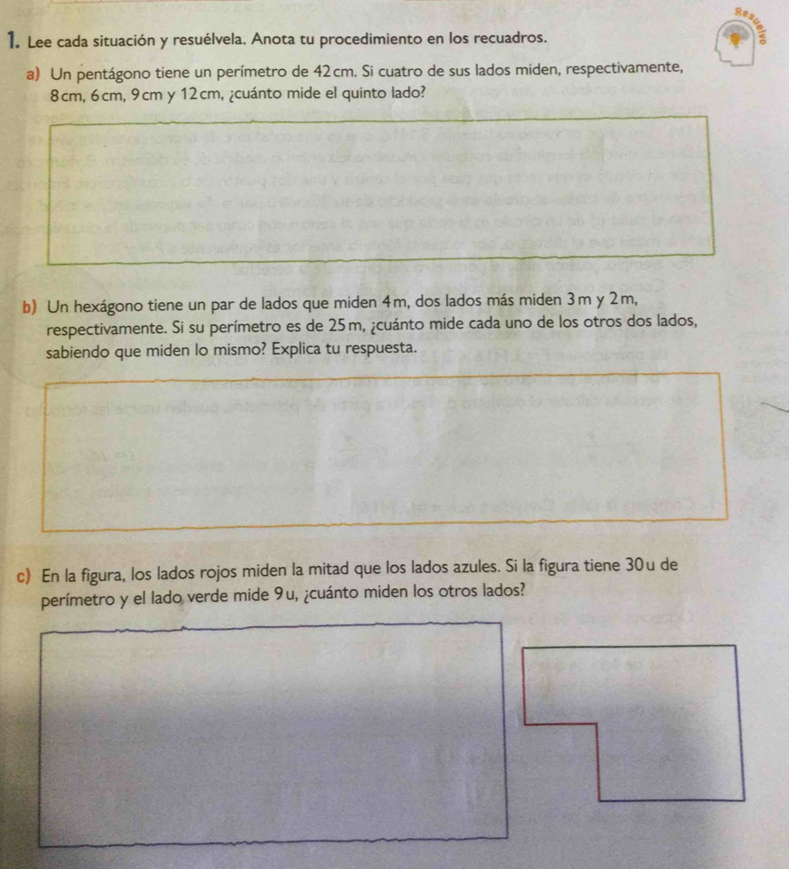 Re 
1. Lee cada situación y resuélvela. Anota tu procedimiento en los recuadros. 
a) Un pentágono tiene un perímetro de 42cm. Si cuatro de sus lados miden, respectivamente,
8cm, 6cm, 9cm y 12cm, ¿cuánto mide el quinto lado? 
b) Un hexágono tiene un par de lados que miden 4m, dos lados más miden 3m y 2m, 
respectivamente. Si su perímetro es de 25m, ¿cuánto mide cada uno de los otros dos lados, 
sabiendo que miden lo mismo? Explica tu respuesta. 
c) En la figura, los lados rojos miden la mitad que los lados azules. Si la figura tiene 30u de 
perímetro y el lado verde mide 9u, ¿cuánto miden los otros lados?