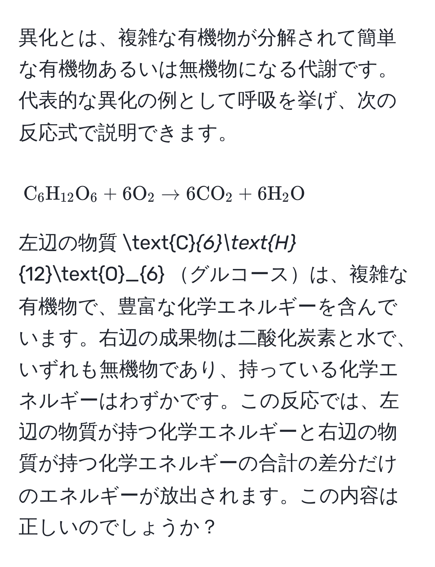 異化とは、複雑な有機物が分解されて簡単な有機物あるいは無機物になる代謝です。代表的な異化の例として呼吸を挙げ、次の反応式で説明できます。  
[
C_6H_12O_6+6O_2 arrow 6CO_2+6H_2O
]  
左辺の物質 C_6H_12O_6 グルコースは、複雑な有機物で、豊富な化学エネルギーを含んでいます。右辺の成果物は二酸化炭素と水で、いずれも無機物であり、持っている化学エネルギーはわずかです。この反応では、左辺の物質が持つ化学エネルギーと右辺の物質が持つ化学エネルギーの合計の差分だけのエネルギーが放出されます。この内容は正しいのでしょうか？