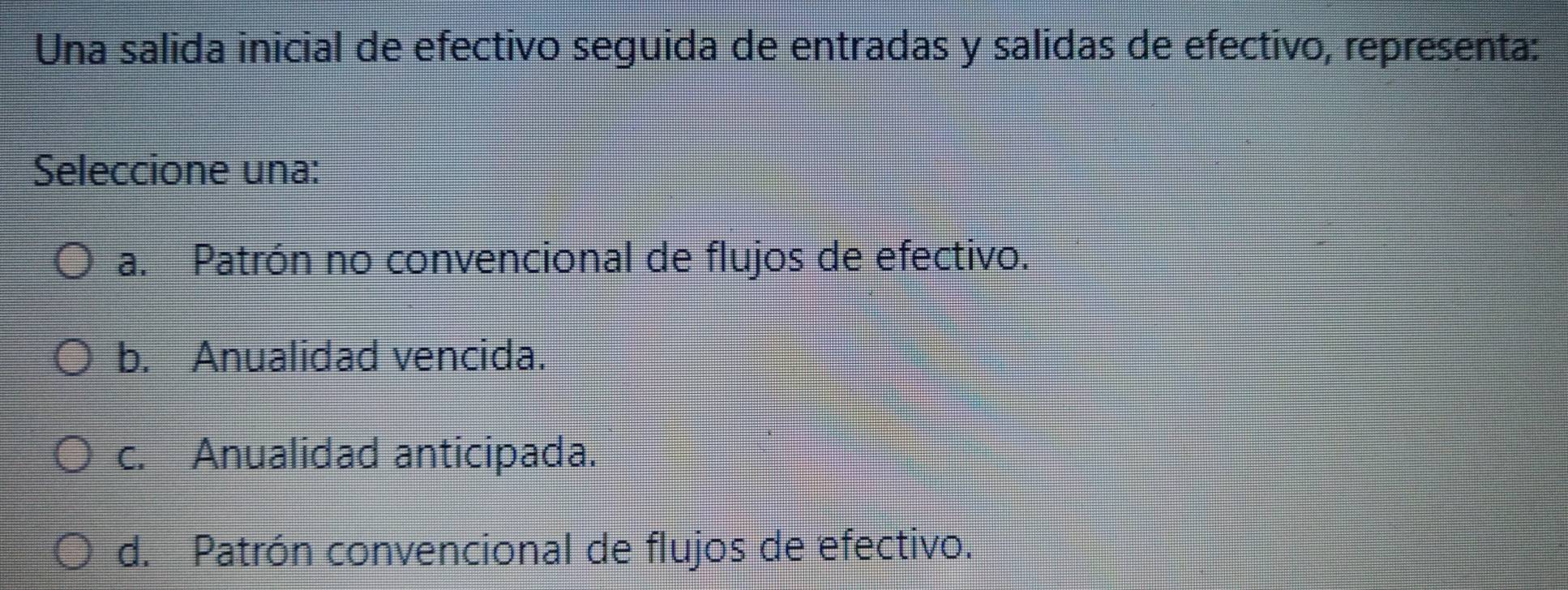 Una salida inicial de efectivo seguida de entradas y salidas de efectivo, representa:
Seleccione una:
a. Patrón no convencional de flujos de efectivo.
b. Anualidad vencida.
c. Anualidad anticipada.
d. Patrón convencional de flujos de efectivo.