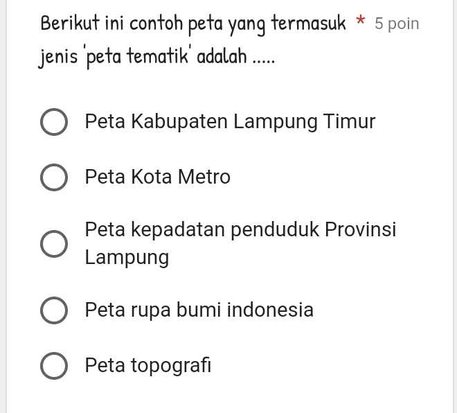 Berikut ini contoh peta yang termasuk * 5 poin
jenis 'peta tematik' adalah .....
Peta Kabupaten Lampung Timur
Peta Kota Metro
Peta kepadatan penduduk Provinsi
Lampung
Peta rupa bumi indonesia
Peta topografı