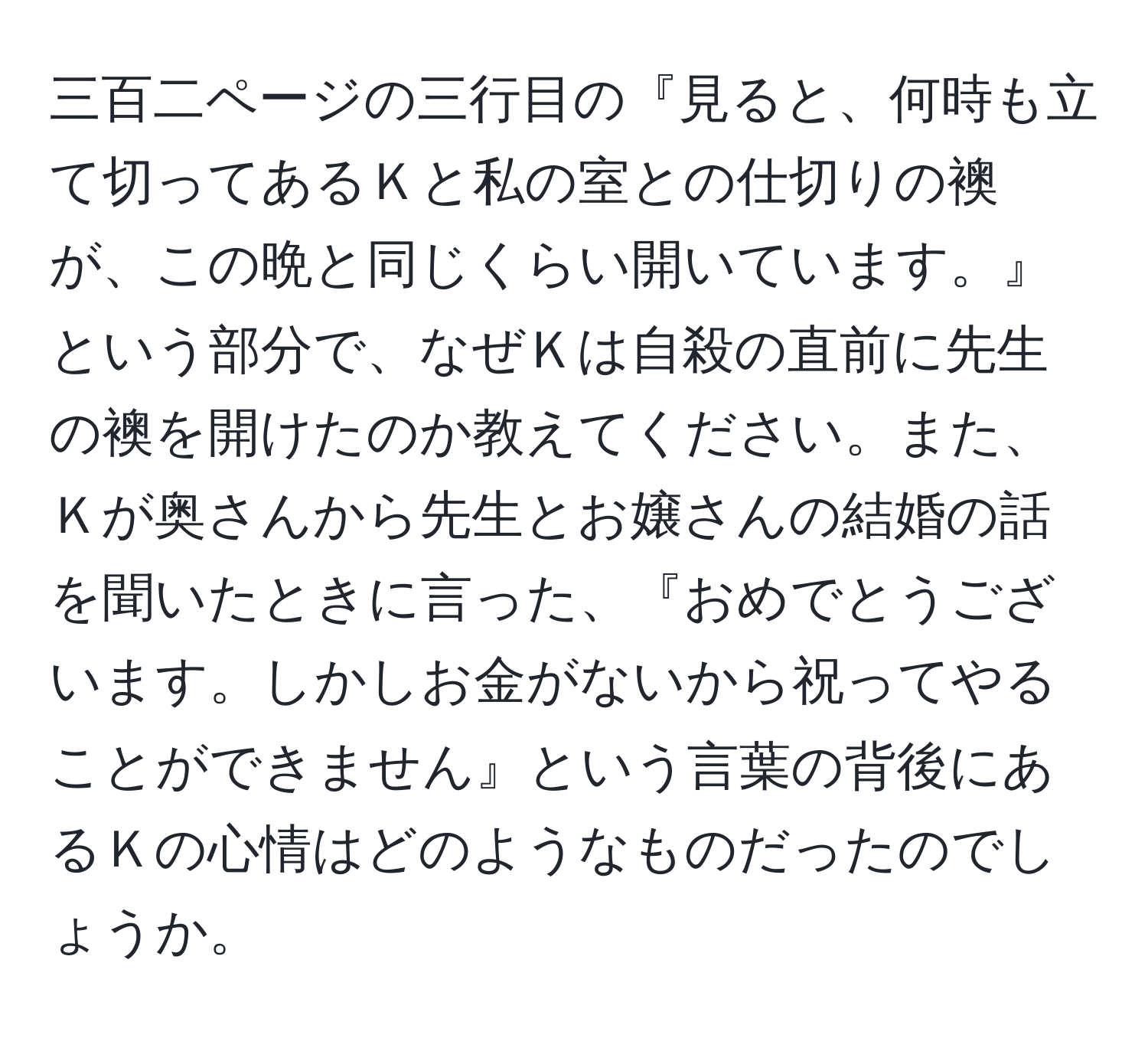 三百二ページの三行目の『見ると、何時も立て切ってあるＫと私の室との仕切りの襖が、この晩と同じくらい開いています。』という部分で、なぜＫは自殺の直前に先生の襖を開けたのか教えてください。また、Ｋが奥さんから先生とお嬢さんの結婚の話を聞いたときに言った、『おめでとうございます。しかしお金がないから祝ってやることができません』という言葉の背後にあるＫの心情はどのようなものだったのでしょうか。