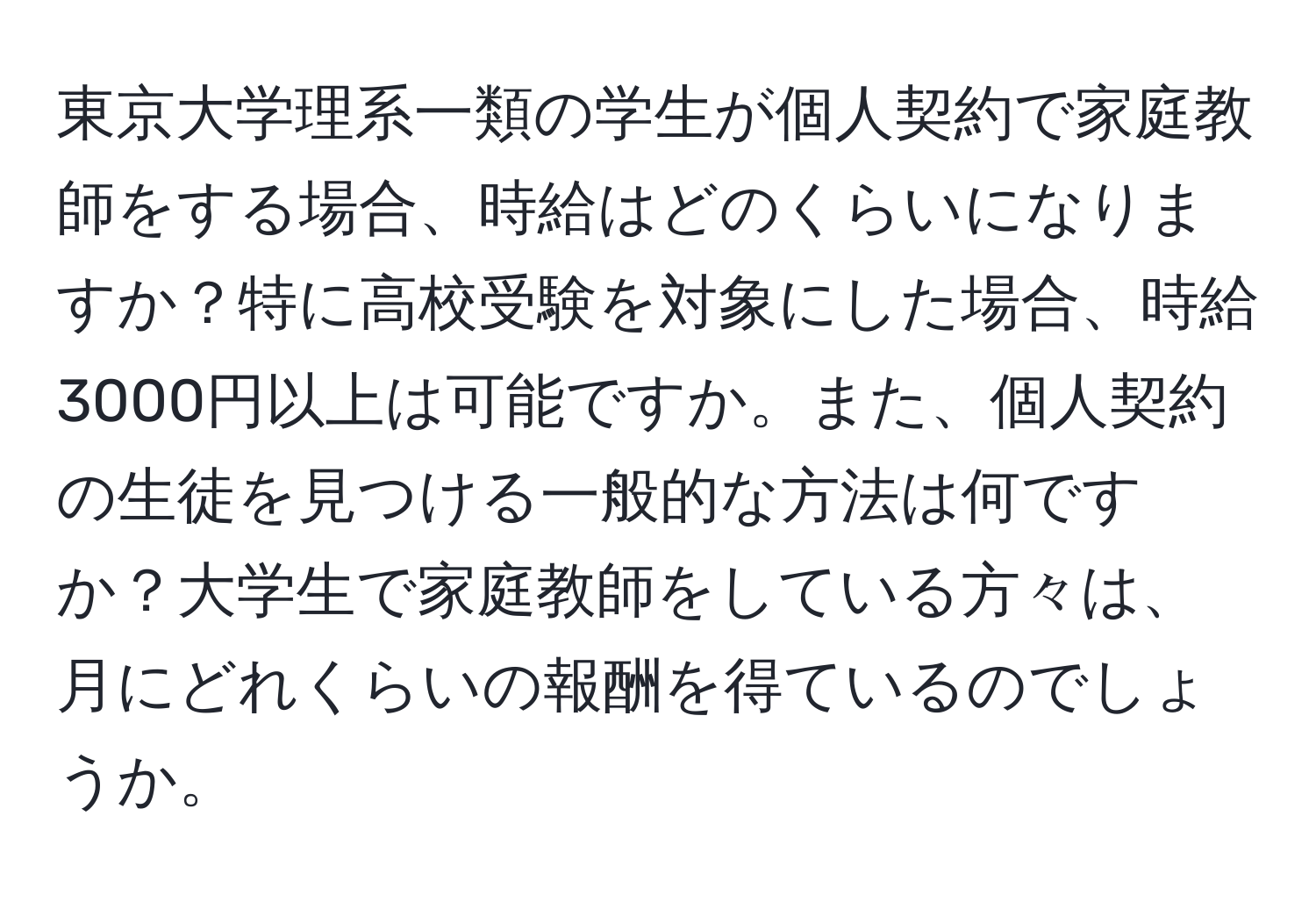 東京大学理系一類の学生が個人契約で家庭教師をする場合、時給はどのくらいになりますか？特に高校受験を対象にした場合、時給3000円以上は可能ですか。また、個人契約の生徒を見つける一般的な方法は何ですか？大学生で家庭教師をしている方々は、月にどれくらいの報酬を得ているのでしょうか。