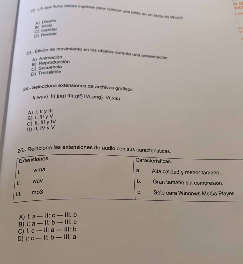 IUC
22.-¿A que ficha debes ingresar para colocar una tabla en un texto de Word?

B) Inicio A) Diseño
D) Revisar C) Insertar
1 
23.- Efecto de movimiento en los objetos durante una presentación
A) Animación
B) Reproducción
D) Transición C) Secuencia
24.- Selecciona extensiones de archivos gráficos
I(.wav) II(.jpg) III(.gif) IV(.png) v(.x)s
A) I, ⅡyⅢII
B) I, I yV
C) II,Iy I
D) II, IV y V
25.- Relaciona las extensiones de audio con sus caracte
A) l:a-11:c-111:b
B) l:a-11:b-111:c
C) l:c-ll:a-lll:b
D) l:c-ll:b-lll:a