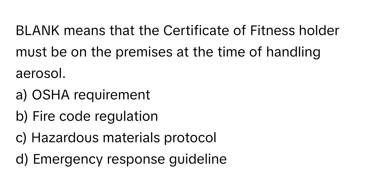 BLANK means that the Certificate of Fitness holder must be on the premises at the time of handling aerosol.

a) OSHA requirement 
b) Fire code regulation 
c) Hazardous materials protocol 
d) Emergency response guideline