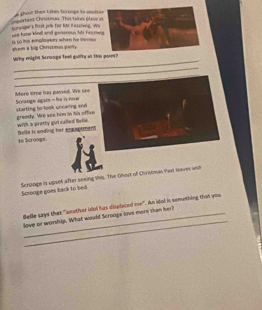 ghost then takes Scrooge to anothe 
important Christmas. This takes plase a 
Scrooge's first job for Mf Fezziwig. We 
see how kind and generous Mr Fezziwi 
Is to his employees when he throws 
them a big Christmas party. 
_ 
Why might Scrooge feel guilty at this point? 
_ 
_ 
More time has passed. We see 
Scrooge again - he is now 
starting to look uncaring and 
greedy. We see him in his office 
with a pretty girl called Belle. 
Belle is ending her engagement 
to Scrooge. 
Scrooge is upset after seeing this. The Ghost of Christmas Past leaves and 
Scrooge goes back to bed. 
_ 
Belle says that “another idol has displaced me". An idol is something that you 
love or worship. What would Scrooge love more than her?
