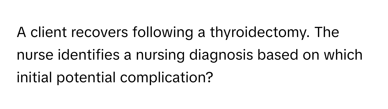 A client recovers following a thyroidectomy. The nurse identifies a nursing diagnosis based on which initial potential complication?