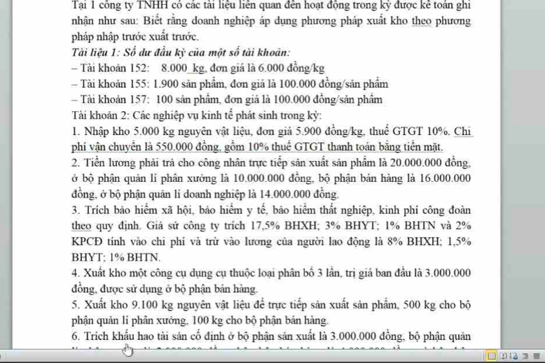 Tại 1 công ty TNHH có các tài liệu liền quan đến hoạt động trong kỳ được kê toán ghi
nhận như sau: Biết rằng doanh nghiệp áp dụng phương pháp xuất kho theo phương
pháp nhập trước xuất trước.
Tài liệu 1: Số đư đầu kỳ của một số tài khoản:
- Tài khoản 152: 8.000_kg, đơn giá là 6.000 đồng/kg
Tài khoản 155: 1.900 sản phẩm, đơn giá là 100.000 đồng/sản phẩm
Tài khoản 157: 100 sản phẩm, đơn giá là 100.000 đồng/sản phẩm
Tài khoản 2: Các nghiệp vụ kinh tể phát sinh trong kỳ:
1. Nhập kho 5.000 kg nguyên vật liệu, đơn giả 5.900 đồng/kg, thuể GTGT 10%. Chi
phí vận chuyển là 550.000 đồng, gồm 10% thuế GTGT thanh toán bằng tiền mặt.
2. Tiền lương phải trả cho công nhân trực tiếp sản xuất sản phẩm là 20.000.000 đồng,
ở bộ phận quản li phân xưởng là 10.000.000 đồng, bộ phận bán hàng là 16.000.000
đồng, ở bộ phận quân lí doanh nghiệp là 14.000.000 đồng.
3. Trích bảo hiểm xã hội, bảo hiểm y tế, bão hiểm thất nghiệp, kinh phí công đoàn
theo quy định. Giả sử công ty trích 17,5% BHXH; 3% BHYT; 1% BHTN và 2%
KPCĐ tính vào chi phí và trừ vào lương của người lao động là 8% BHXH; 1,5%
BHYT; 1% BHTN.
4. Xuất kho một công cụ dụng cụ thuộc loại phân bố 3 lần, trị giá ban đầu là 3.000.000
đồng, được sử dụng ở bộ phận bản hàng.
5. Xuất kho 9.100 kg nguyên vật liệu để trực tiếp sản xuất sản phẩm, 500 kg cho bộ
phận quản lí phân xưởng, 100 kg cho bộ phận bán hàng.
6. Trích khẩu hao tài sản cổ định ở bộ phận sản xuất là 3.000.000 đồng, bộ phận quản