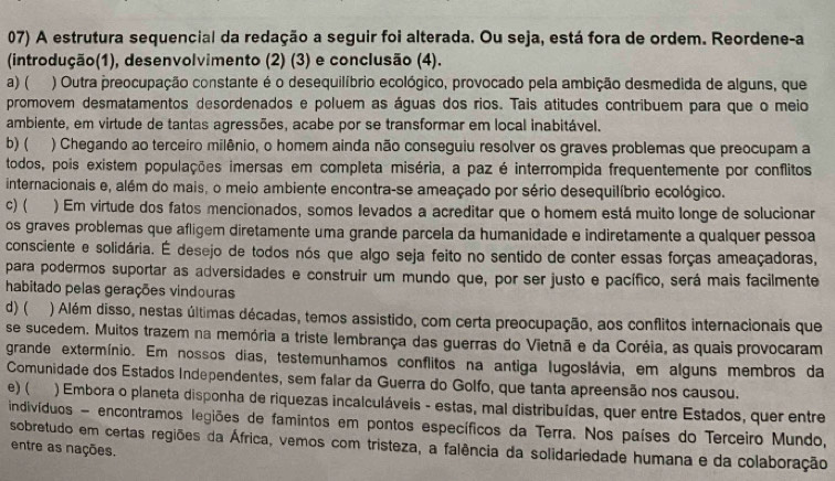 A estrutura sequencial da redação a seguir foi alterada. Ou seja, está fora de ordem. Reordene-a
(introdução(1), desenvolvimento (2) (3) e conclusão (4).
a) ( ) Outra preocupação constante é o desequilíbrio ecológico, provocado pela ambição desmedida de alguns, que
promovem desmatamentos desordenados e poluem as águas dos rios. Tais atitudes contribuem para que o meio
ambiente, em virtude de tantas agressões, acabe por se transformar em local inabitável.
b) ( ) Chegando ao terceiro milênio, o homem ainda não conseguiu resolver os graves problemas que preocupam a
todos, pois existem populações imersas em completa miséria, a paz é interrompida frequentemente por conflitos
internacionais e, além do mais, o meio ambiente encontra-se ameaçado por sério desequilíbrio ecológico.
c)( ) Em virtude dos fatos mencionados, somos levados a acreditar que o homem está muito longe de solucionar
os graves problemas que afligem diretamente uma grande parcela da humanidade e indiretamente a qualquer pessoa
consciente e solidária. É desejo de todos nós que algo seja feito no sentido de conter essas forças ameaçadoras,
para podermos suportar as adversidades e construir um mundo que, por ser justo e pacífico, será mais facilmente
habitado pelas gerações vindouras
d) ( ) Além disso, nestas últimas décadas, temos assistido, com certa preocupação, aos conflitos internacionais que
se sucedem. Muitos trazem na memória a triste lembrança das guerras do Vietnã e da Coréia, as quais provocaram
grande extermínio. Em nossos dias, testemunhamos conflitos na antiga lugoslávia, em alguns membros da
Comunidade dos Estados Independentes, sem falar da Guerra do Golfo, que tanta apreensão nos causou.
e) ( ) Embora o planeta disponha de riquezas incalculáveis - estas, mal distribuídas, quer entre Estados, quer entre
indivíduos - encontramos legiões de famintos em pontos específicos da Terra. Nos países do Terceiro Mundo,
sobretudo em certas regiões da África, vemos com tristeza, a falência da solidariedade humana e da colaboração
entre as nações.