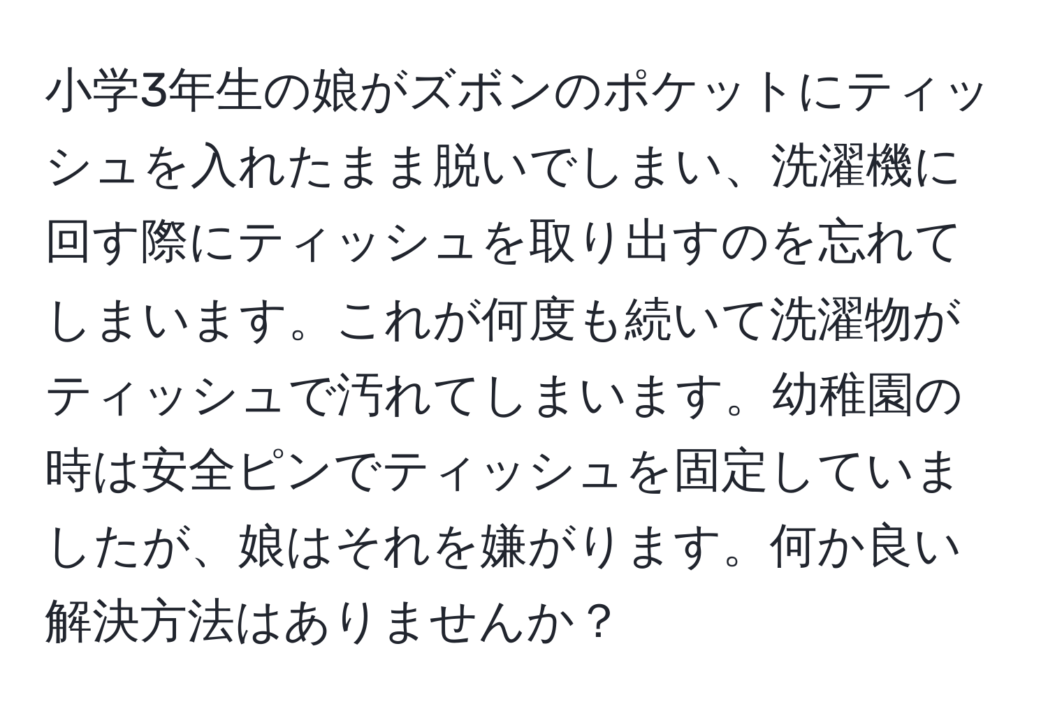 小学3年生の娘がズボンのポケットにティッシュを入れたまま脱いでしまい、洗濯機に回す際にティッシュを取り出すのを忘れてしまいます。これが何度も続いて洗濯物がティッシュで汚れてしまいます。幼稚園の時は安全ピンでティッシュを固定していましたが、娘はそれを嫌がります。何か良い解決方法はありませんか？