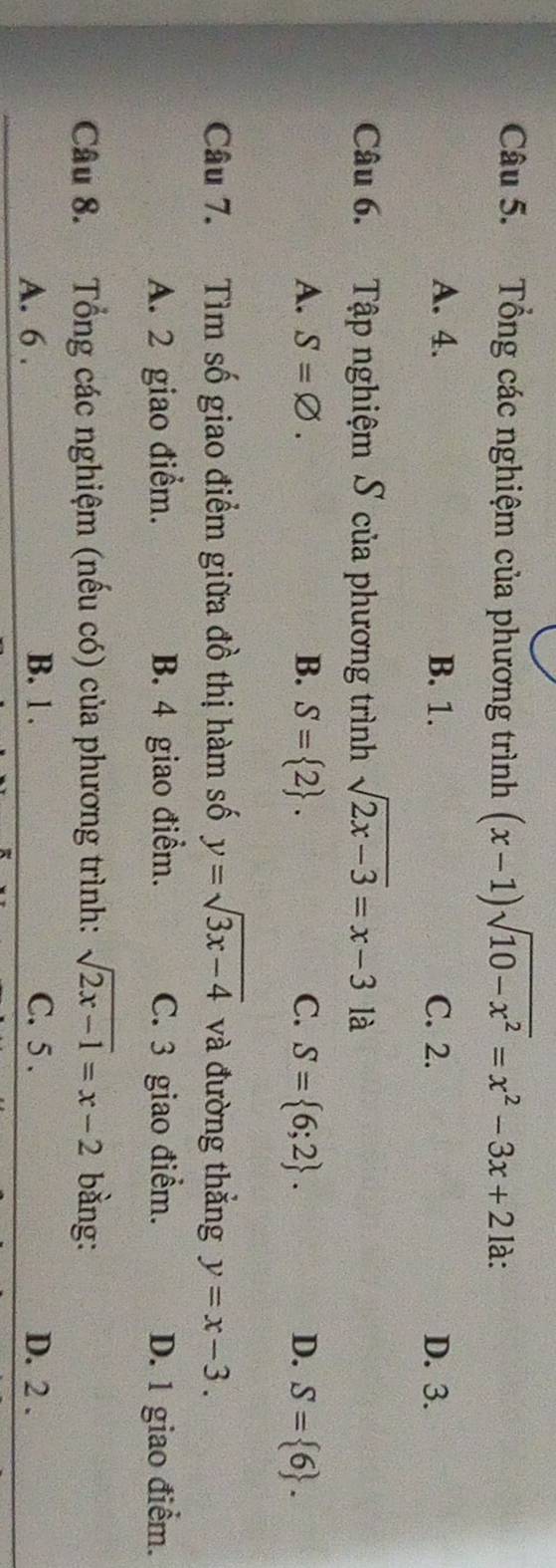 Tổng các nghiệm của phương trình (x-1)sqrt(10-x^2)=x^2-3x+21 là:
A. 4. B. 1. C. 2. D. 3.
Câu 6. Tập nghiệm S của phương trình sqrt(2x-3)=x-3 là
A. S=varnothing. B. S= 2. C. S= 6;2. D. S= 6. 
Câu 7. Tìm số giao điểm giữa đồ thị hàm số y=sqrt(3x-4) và đường thẳng y=x-3.
A. 2 giao điểm. B. 4 giao điểm. C. 3 giao điểm. D. 1 giao điểm.
Câu 8. Tổng các nghiệm (nếu có) của phương trình: sqrt(2x-1)=x-2 bàng:
A. 6. B. 1. C. 5. D. 2.