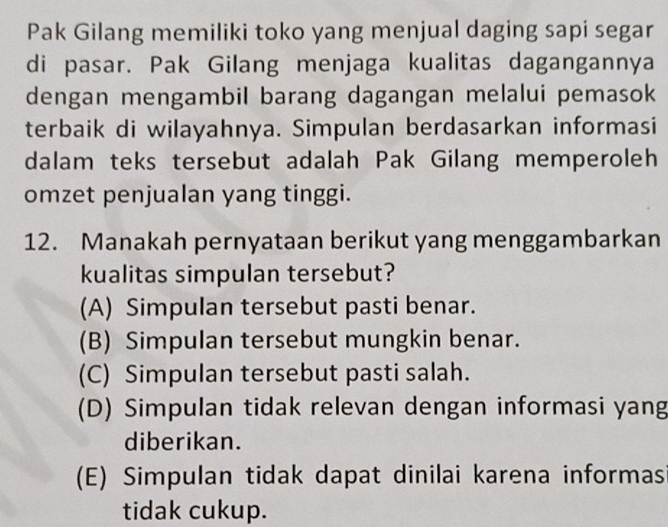 Pak Gilang memiliki toko yang menjual daging sapi segar
di pasar. Pak Gilang menjaga kualitas dagangannya
dengan mengambil barang dagangan melalui pemasok
terbaik di wilayahnya. Simpulan berdasarkan informasi
dalam teks tersebut adalah Pak Gilang memperoleh
omzet penjualan yang tinggi.
12. Manakah pernyataan berikut yang menggambarkan
kualitas simpulan tersebut?
(A) Simpulan tersebut pasti benar.
(B) Simpulan tersebut mungkin benar.
(C) Simpulan tersebut pasti salah.
(D) Simpulan tidak relevan dengan informasi yang
diberikan.
(E) Simpulan tidak dapat dinilai karena informas
tidak cukup.