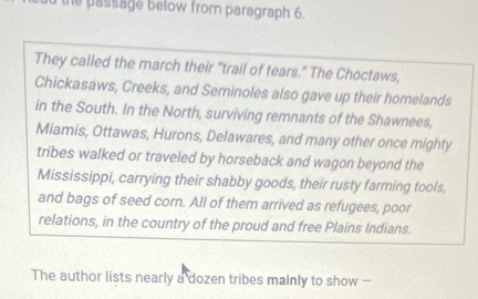 he passage below from paragraph 6. 
They called the march their "trail of tears." The Choctaws, 
Chickasaws, Creeks, and Seminoles also gave up their homelands 
in the South. In the North, surviving remnants of the Shawnees, 
Miamis, Ottawas, Hurons, Delawares, and many other once mighty 
tribes walked or traveled by horseback and wagon beyond the 
Mississippi, carrying their shabby goods, their rusty farming tools, 
and bags of seed corn. All of them arrived as refugees, poor 
relations, in the country of the proud and free Plains Indians. 
The author lists nearly a dozen tribes mainly to show -