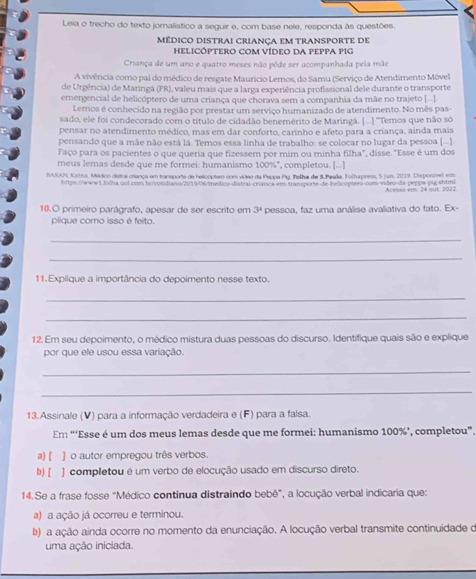 Leia o trecho do texto jornalístico a seguir e, com base nele, responda às questões.
MÉDICO DISTRAI CRIANÇA EM TRANSPORTE DE
HELICÓPTERO COM VÍDEO DA PEPPA PIG
Criança de um ano e quatro meses não póde ser acompanhada pela mãe
A vivência como pai do médico de resgate Maurício Lemos, do Samu (Serviço de Atendimento Móvel
de Urgência) de Maringá (PR), valeu mais que a larga experiência profissional dele durante o transporte
emergencial de helicóptero de uma criança que chorava sem a companhia da mãe no trajeto [...].
Lemos é conhecido na região por prestar um serviço humanizado de atendimento. No mês pas-
sado, ele foi condecorado com o título de cidadão benemérito de Maringá. [...] 'Temos que não só
pensar no atendimento médico, mas em dar conforto, carinho e afeto para a criança, ainda mais
pensando que a mãe não está lá. Temos essa linha de trabalho: se colocar no lugar da pessoa [...].
Faço para os pacientes o que queria que fizessem por mim ou minha filha", disse. "Esse é um dos
meus lemas desde que me formei: humanismo 100%", completou. [...]
BARAN, Katna, Médico distral criança em transporte de helicóptero com vídeo da Peppa Pig. Folha de S.Paulo, Folhapress, 5 jun. 2019. Disponível em:
https://www1.folha.uol.com.br/cotidiano/2019/06/medico-distrai-crianca-em-transporte-de-helicoptero-com-video-da-peppa-pig shtml
Acesso em: 24 out. 2022
10.O primeiro parágrafo, apesar de ser escrito em 3^a pessoa, faz uma análise avaliativa do fato. Ex-
plique como isso é feito.
_
_
11. Explique a importância do depoimento nesse texto.
_
_
12. Em seu depoimento, o médico mistura duas pessoas do discurso. Identifique quais são e explique
por que ele usou essa variação.
_
_
13.Assinale (V) para a informação verdadeira e (F) para a falsa.
Em “‘Esse é um dos meus lemas desde que me formei: humanismo 100%’, completou”.
a) [ ] o autor empregou três verbos.
b) [ ] completou é um verbo de elocução usado em discurso direto.
14.Se a frase fosse "Médico continua distraindo bebê”, a locução verbal indicaria que:
a) a ação já ocorreu e terminou.
b) a ação ainda ocorre no momento da enunciação. A locução verbal transmite continuidade de
uma ação iniciada.