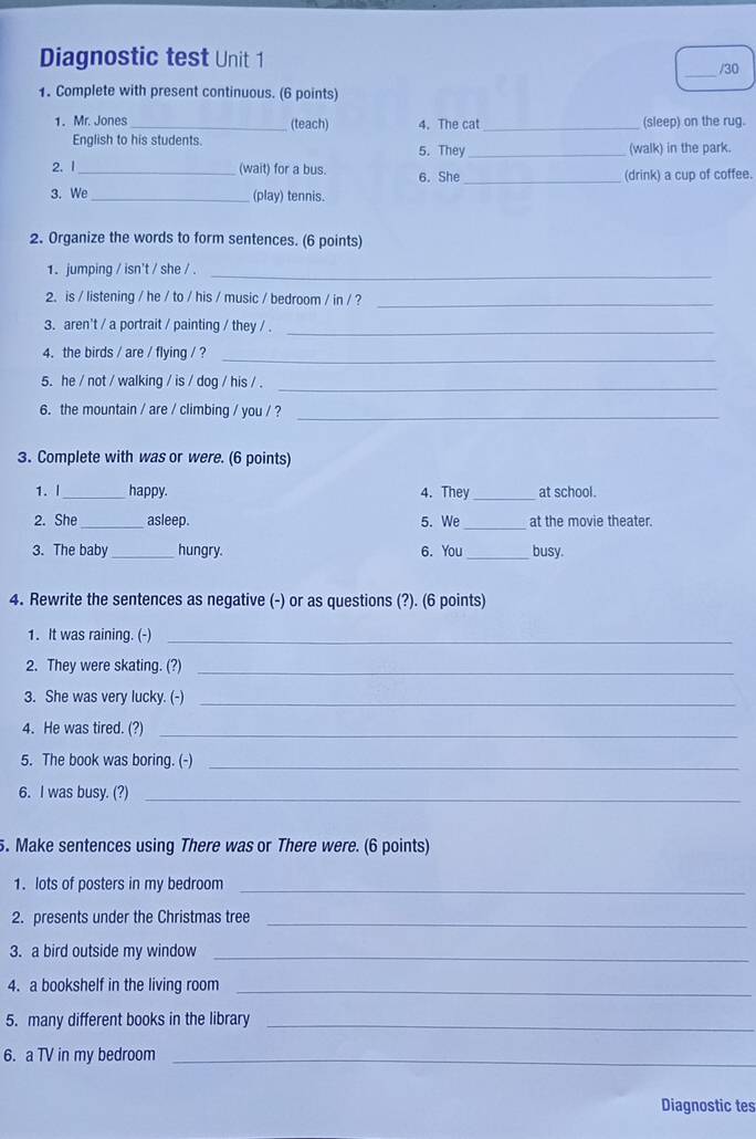 Diagnostic test Unit 1 
_/30 
1. Complete with present continuous. (6 points) 
1. Mr. Jones _(teach) 4. The cat _(sleep) on the rug. 
English to his students. 5. They _(walk) in the park. 
2. 1_ (wait) for a bus. 6. She_ 
(drink) a cup of coffee. 
3. We_ (play) tennis. 
2. Organize the words to form sentences. (6 points) 
1. jumping / isn't / she / . 
_ 
2. is / listening / he / to / his / music / bedroom / in / ?_ 
3. aren't / a portrait / painting / they / ._ 
4. the birds / are / flying / ? 
_ 
5. he / not / walking / is / dog / his / ._ 
6. the mountain / are / climbing / you / ?_ 
3. Complete with was or were. (6 points) 
1. I _happy. 4. Thev _at school. 
2. She _asleep. 5. We _at the movie theater. 
3. The baby _hungry. 6. You _busy. 
4. Rewrite the sentences as negative (-) or as questions (?). (6 points) 
1. It was raining. (-)_ 
2. They were skating. (?)_ 
3. She was very lucky. (-)_ 
4. He was tired. (?)_ 
5. The book was boring. (-)_ 
6. I was busy. (?)_ 
. Make sentences using There was or There were. (6 points) 
1. lots of posters in my bedroom_ 
2. presents under the Christmas tree_ 
3. a bird outside my window_ 
4. a bookshelf in the living room_ 
5. many different books in the library_ 
6. a TV in my bedroom_ 
Diagnostic tes